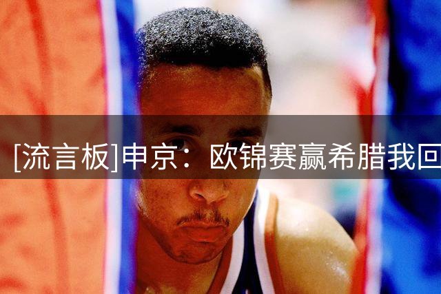 [流言板]申京：欧锦赛赢希腊我回看过二十多遍，我生涯最享受的一场